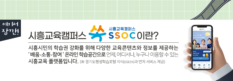 [ 여기서 잠깐! ] 시흥교육캠퍼스 쏙 SSOC이란? 시흥시민의 학습권 강화를 위해 다양한 교육콘텐츠와 정보를 제공하는 '배움·소통·참여' 온라인 학습공간으로 언제, 어디서나, 누구나 이용할 수 있는 시흥교육 플랫폼입니다. (※ 경기도평생학습포털 지식(GSEEK)과 연계 서비스 제공)